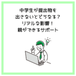 中学生が提出物を出さないとどうなる？リアルな影響！親ができるサポート